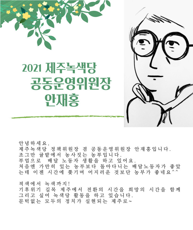 2021 제주녹색당 공동운영위원장 안재홍 안녕하세요. 제주녹색당 정책위원장 겸 공동운영위원장 안재홍입니다. 조그만 귤밭에서 농사짓는 농부입니다. 부업으로 배달 노동자 생활을 하고 있어요. 처음엔 가만히 있는 농부보다 돌아다니는 배달 노동자가 좋았는데 이젠 시간에 쫓기며 어지러운 것보단 농부가 좋네요 적색에서 녹색까지! 기후위기 길목 제주에서 전환의 시간을 희망의 시간을 함께 그리고 싶어 녹색당 활동을 하고 있습니다. 문턱없는 모두의 정치가 실현되는 제주로~